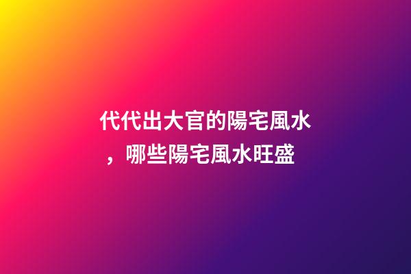代代出大官的陽宅風水，哪些陽宅風水旺盛